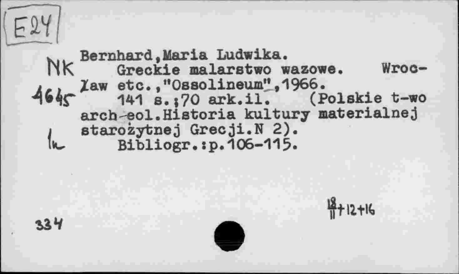 ﻿Bernhard,Maria Ludwika.
Greckie malarstwo wazowe. Wroclaw etc.,"Ossolineum”,1966.
141 s.|?O ark.il. (Polskie t-wo archeol.Hiatoria kultury materialnej starozytnej Grecji.N 2).
Bibliogr.:p. 106-115«
2ЛЧ
